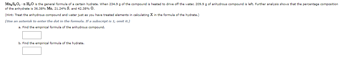 Mn. S,O. n H20 is the general formula of a certain hydrate. When 234.9 g of the compound is heated to drive off the water, 209.9 g of anhydrous compound is left. Further analysis shows that the percentage composition
of the anhydrate is 36.38% Mn, 21.24% S, and 42.38% 0.
(Hint: Treat the anhydrous compound and water just as you have treated elements in calculating X in the formula of the hydrate.)
(Use an asterisk to enter the dot in the formula. If a subscript is 1, omit it.)
a. Find the empirical formula of the anhydrous compound.
b. Find the empirical formula of the hydrate.

