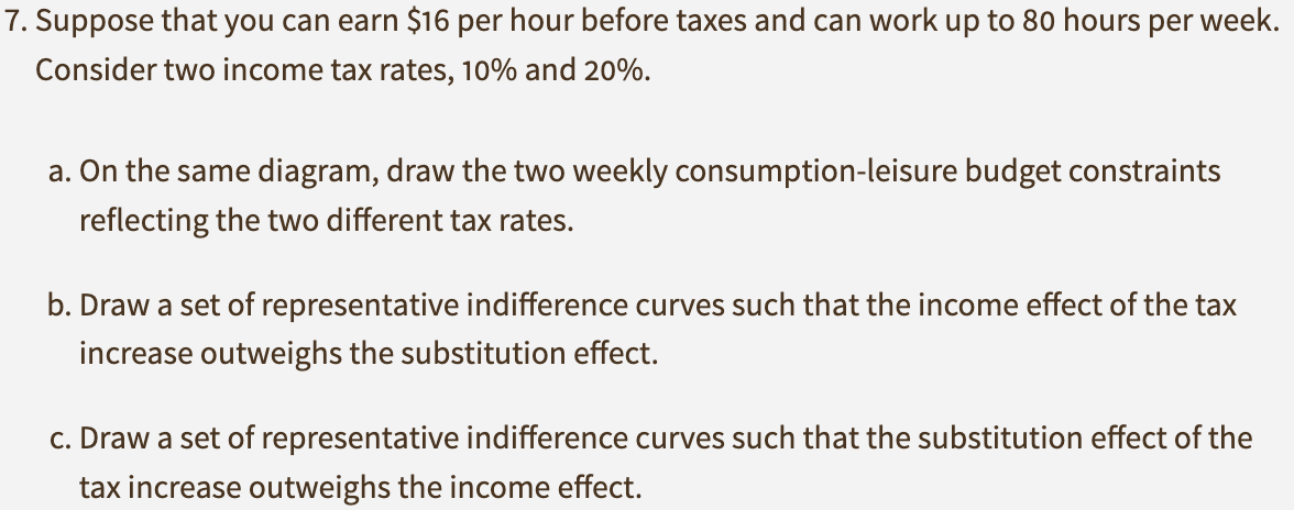 7. Suppose that you can earn $16 per hour before taxes and can work up to 80 hours per week.
Consider two income tax rates, 10% and 20%.
a. On the same diagram, draw the two weekly consumption-leisure budget constraints
reflecting the two different tax rates.
b. Draw a set of representative indifference curves such that the income effect of the tax
increase outweighs the substitution effect.
c. Draw a set of representative indifference curves such that the substitution effect of the
tax increase outweighs the income effect.