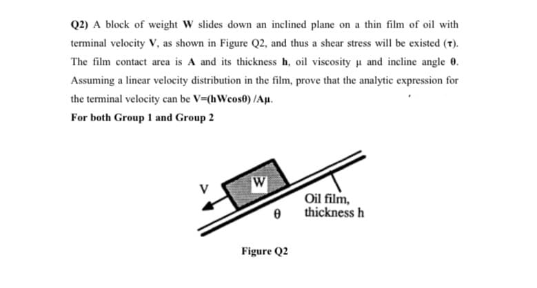 Q2) A block of weight W slides down an inclined plane on a thin film of oil with
terminal velocity V, as shown in Figure Q2, and thus a shear stress will be existed (t).
The film contact area is A and its thickness h, oil viscosity u and incline angle 0.
Assuming a linear velocity distribution in the film, prove that the analytic expression for
the terminal velocity can be V=(hWcos0) /Aµ.
For both Group 1 and Group 2
Oil film,
thickness h
Figure Q2
