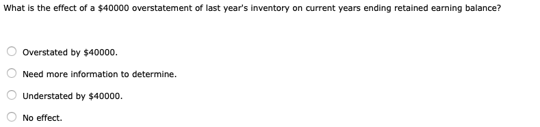 What is the effect of a $40000 overstatement of last year's inventory on current years ending retained earning balance?
Overstated by $40000.
Need more information to determine.
Understated by $40000.
No effect.
