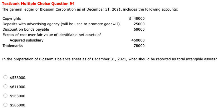 Testbank Multiple Choice Question 94
The general ledger of Blossom Corporation as of December 31, 2021, includes the following accounts:
Copyrights
$ 48000
Deposits with advertising agency (will be used to promote goodwill)
25000
Discount on bonds payable
68000
Excess of cost over fair value of identifiable net assets of
Acquired subsidiary
460000
Trademarks
78000
In the preparation of Blossom's balance sheet as of December 31, 2021, what should be reported as total intangible assets?
$538000.
$611000.
$563000.
$586000.
