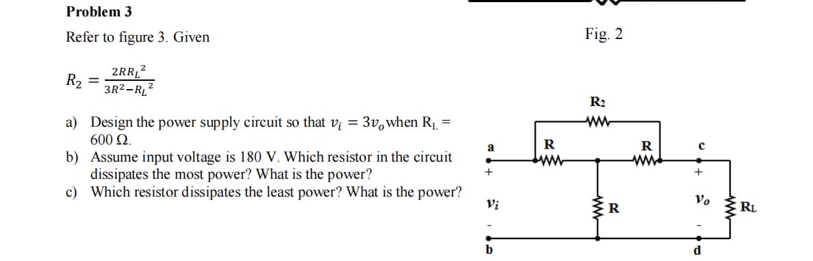 Problem 3
Refer to figure 3. Given
Fig. 2
2RR12
R2
3R2-R,2
R2
a) Design the power supply circuit so that v; = 3v,when R =
600 Ω.
a
R
b) Assume input voltage is 180 V. Which resistor in the circuit
dissipates the most power? What is the power?
c) Which resistor dissipates the least power? What is the power?
+
Vi
Vo
RL
d
ww
ww-
