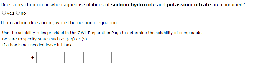 Does a reaction occur when aqueous solutions of sodium hydroxide and potassium nitrate are combined?
yes Ono
If a reaction does occur, write the net ionic equation.
Use the solubility rules provided in the OWL Preparation Page to determine the solubility of compounds.
Be sure to specify states such as (aq) or (s).
If a box is not needed leave it blank.
