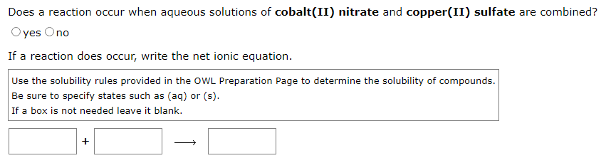 Does a reaction occur when aqueous solutions of cobalt(II) nitrate and copper(II) sulfate are combined?
Oyes Ono
If a reaction does occur, write the net ionic equation.
Use the solubility rules provided in the OWL Preparation Page to determine the solubility of compounds.
Be sure to specify states such as (aq) or (s).
If a box is not needed leave it blank.
+
