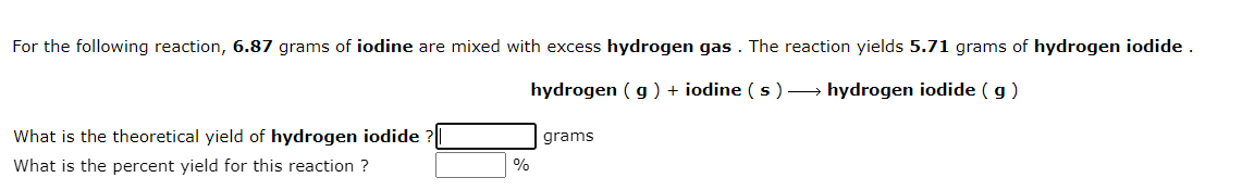 For the following reaction, 6.87 grams of iodine are mixed with excess hydrogen gas . The reaction yields 5.71 grams of hydrogen iodide .
hydrogen ( g ) + iodine ( s ) → hydrogen iodide ( g)
What is the theoretical yield of hydrogen iodide
grams
What is the percent yield for this reaction ?
%
