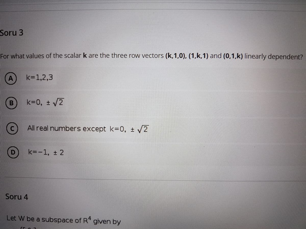 Soru 3
For what values of the scalar k are the three row vectors (k,1,0), (1,k,1) and (0,1,k) linearly dependent?
A
k=1,2,3
k=0, ± /2
c) All real numbers except k=0, ± 2
k=-1, ± 2
Soru 4
Let W be a subspace of R given by
