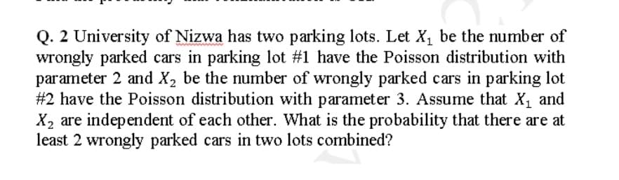 Q. 2 University of Nizwa has two parking lots. Let X, be the number of
wrongly parked cars in parking lot #1 have the Poisson distribution with
parameter 2 and X2 be the number of wrongly parked cars in parking lot
#2 have the Poisson distribution with parameter 3. Assume that X, and
X2 are independent of each other. What is the probability that there are at
least 2 wrongly parked cars in two lots combined?
