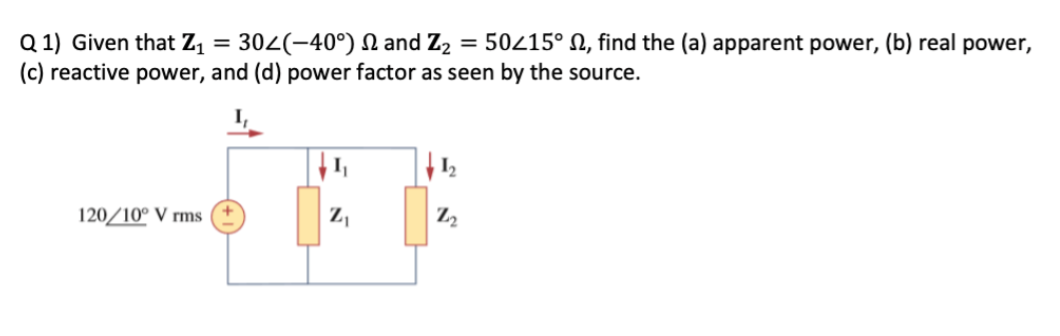 Q 1) Given that Z1 = 302(-40°) N and Z2
(c) reactive power, and (d) power factor as seen by the source.
= 50215° N, find the (a) apparent power, (b) real power,
120/10° V rms
