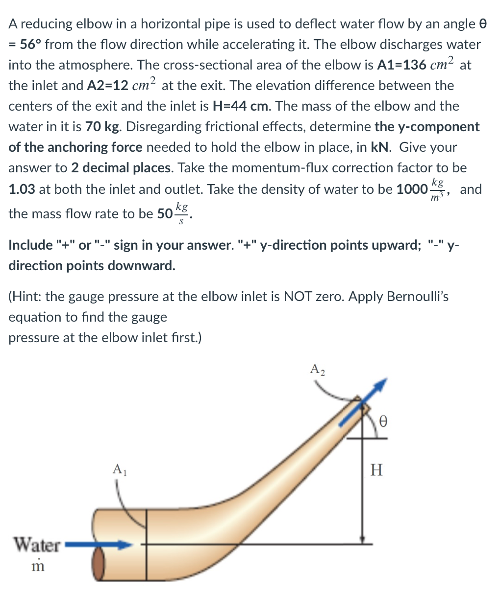 A reducing elbow in a horizontal pipe is used to deflect water flow by an angle 0
56° from the flow direction while accelerating it. The elbow discharges water
into the atmosphere. The cross-sectional area of the elbow is A1=136 cm2 at
the inlet and A2=12 cm2 at the exit. The elevation difference between the
centers of the exit and the inlet is H=44 cm. The mass of the elbow and the
water in it is 70 kg. Disregarding frictional effects, determine the y-component
of the anchoring force needed to hold the elbow in place, in kN. Give your
answer to 2 decimal places. Take the momentum-flux correction factor to be
kg
1.03 at both the inlet and outlet. Take the density of water to be 1000-
and
m3
the mass flow rate to be 50*8
Include "+"
"+" y-direction points upward; "-" y-
"_"
or
sign in your answer.
direction points downward.
(Hint: the gauge pressure at the elbow inlet is NOT zero. Apply Bernoulli's
equation to find the gauge
pressure at the elbow inlet first.)
A2
A1
H
Water
m
