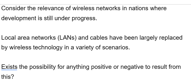 Consider the relevance of wireless networks in nations where
development is still under progress.
Local area networks (LANs) and cables have been largely replaced
by wireless technology in a variety of scenarios.
Exists the possibility for anything positive or negative to result from
this?