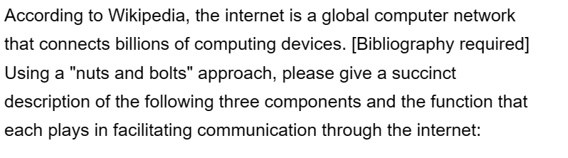 According to Wikipedia, the internet is a global computer network
that connects billions of computing devices. [Bibliography required]
Using a "nuts and bolts" approach, please give a succinct
description of the following three components and the function that
each plays in facilitating communication through the internet: