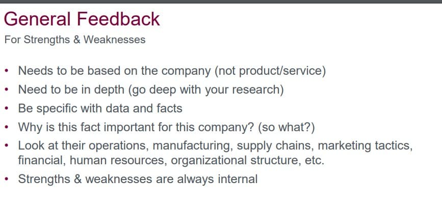 General Feedback
For Strengths & Weaknesses
Needs to be based on the company (not product/service)
• Need to be in depth (go deep with your research)
Be specific with data and facts
Why is this fact important for this company? (so what?)
• Look at their operations, manufacturing, supply chains, marketing tactics,
financial, human resources, organizational structure, etc.
Strengths & weaknesses are always internal
●
●