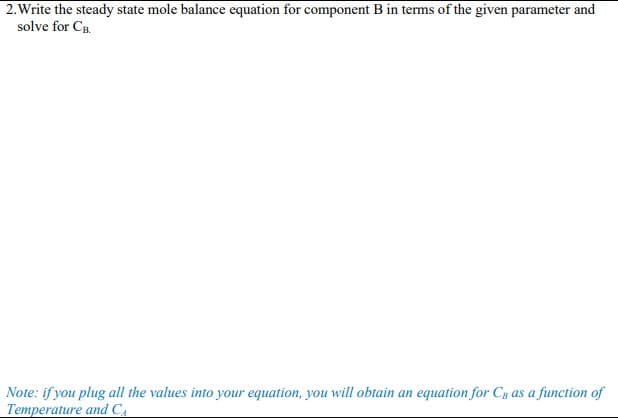 2.Write the steady state mole balance equation for component B in terms of the given parameter and
solve for CB
Note: if you plug all the values into your equation, you will obtain an equation for Cs as a function of
Temperature and CA