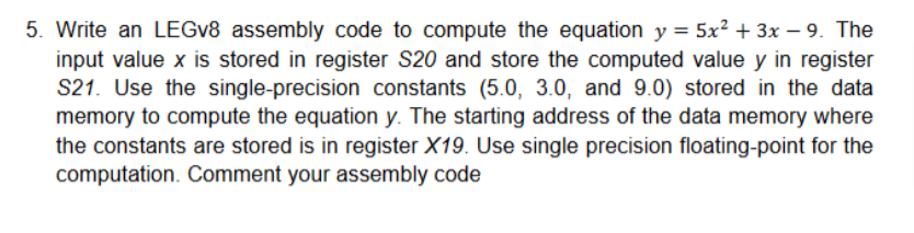 5. Write an LEGv8 assembly code to compute the equation y = 5x² + 3x -9. The
input value x is stored in register S20 and store the computed value y in register
S21. Use the single-precision constants (5.0, 3.0, and 9.0) stored in the data
memory to compute the equation y. The starting address of the data memory where
the constants are stored is in register X19. Use single precision floating-point for the
computation. Comment your assembly code