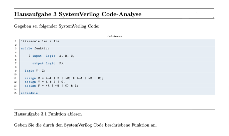 Hausaufgabe 3 SystemVerilog Code-Analyse
Gegeben sei folgender SystemVerilog Code:
1
2
3 module funktion
4
5
6
7
8
9
10
11
12
13
timescale ins / ins
15
(input logic A, B, C,
output logic F);
logic Y, Z;
assign 2 (~A | B | ~C) & (~A~B | C);
assign Y A & BIC;
assign F
endmodule
(ABC) & Z;
funktion.sv
Hausaufgabe 3.1 Funktion ablesen
Geben Sie die durch den SystemVerilog Code beschriebene Funktion an.
