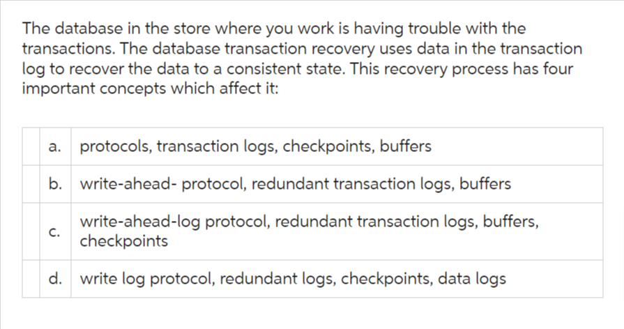 The database in the store where you work is having trouble with the
transactions. The database transaction recovery uses data in the transaction
log to recover the data to a consistent state. This recovery process has four
important concepts which affect it:
a. protocols, transaction logs, checkpoints, buffers
b. write-ahead- protocol, redundant transaction logs, buffers
write-ahead-log protocol, redundant transaction logs, buffers,
checkpoints
d. write log protocol, redundant logs, checkpoints, data logs
C.