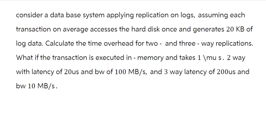 consider a data base system applying replication on logs, assuming each
transaction on average accesses the hard disk once and generates 20 KB of
log data. Calculate the time overhead for two - and three - way replications.
What if the transaction is executed in - memory and takes 1 \mu s. 2 way
with latency of 20us and bw of 100 MB/s, and 3 way latency of 200us and
bw 10 MB/s.