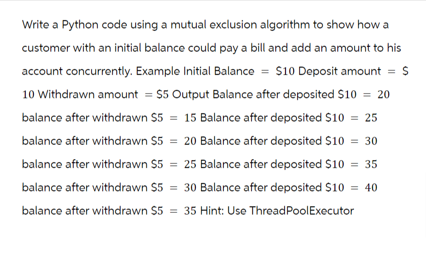 Write a Python code using a mutual exclusion algorithm to show how a
customer with an initial balance could pay a bill and add an amount to his
account concurrently. Example Initial Balance $10 Deposit amount = $
10 Withdrawn amount = $5 Output Balance after deposited $10 = 20
balance after withdrawn $5 = 15 Balance after deposited $10 = 25
balance after withdrawn $5 20 Balance after deposited $10 = 30
balance after withdrawn $5 = 25 Balance after deposited $10 = 35
balance after withdrawn $5 = 30 Balance after deposited $10 = 40
balance after withdrawn $5 = 35 Hint: Use ThreadPoolExecutor
=