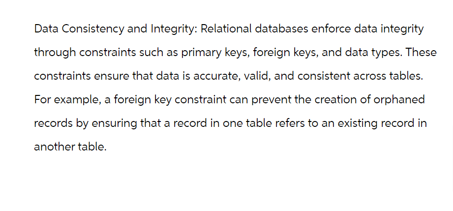 Data Consistency and Integrity: Relational databases enforce data integrity
through constraints such as primary keys, foreign keys, and data types. These
constraints ensure that data is accurate, valid, and consistent across tables.
For example, a foreign key constraint can prevent the creation of orphaned
records by ensuring that a record in one table refers to an existing record in
another table.