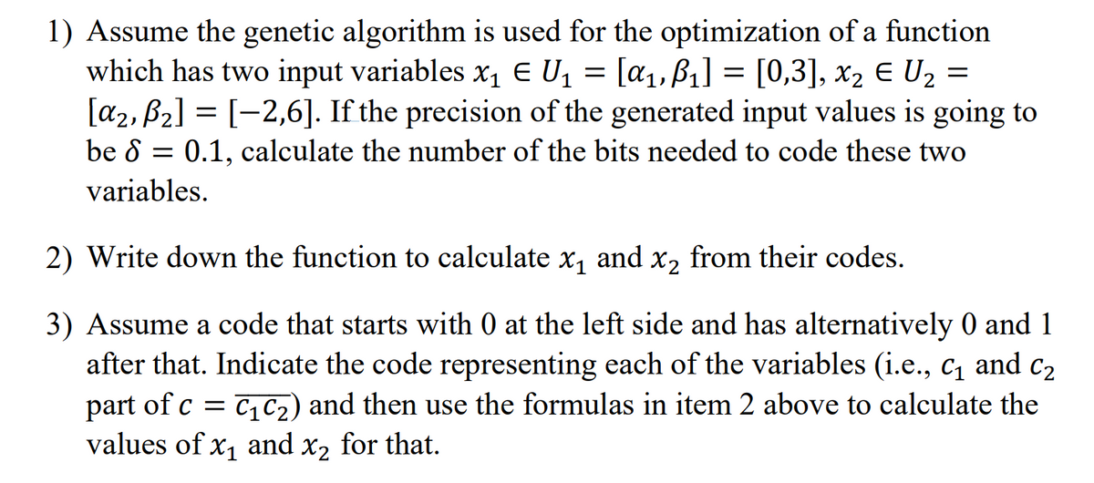 1) Assume the genetic algorithm is used for the optimization of a function
which has two input variables x₁ € U₁ = [α₁, B₁] = [0,3], x₂ € U₂ =
E
βι]
[α₂, B₂] = [−2,6]. If the precision of the generated input values is going to
be 80.1, calculate the number of the bits needed to code these two
variables.
2) Write down the function to calculate x₁ and x₂ from their codes.
3) Assume a code that starts with 0 at the left side and has alternatively 0 and 1
after that. Indicate the code representing each of the variables (i.e., C₁ and C₂
part of c = C₁ C₂) and then use the formulas in item 2 above to calculate the
values of x₁ and x₂ for that.
x2