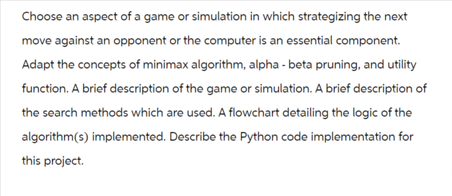 Choose an aspect of a game or simulation in which strategizing the next
move against an opponent or the computer is an essential component.
Adapt the concepts of minimax algorithm, alpha - beta pruning, and utility
function. A brief description of the game or simulation. A brief description of
the search methods which are used. A flowchart detailing the logic of the
algorithm(s) implemented. Describe the Python code implementation for
this project.