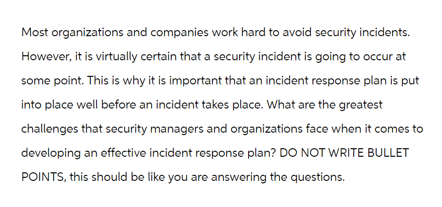 Most organizations and companies work hard to avoid security incidents.
However, it is virtually certain that a security incident is going to occur at
some point. This is why it is important that an incident response plan is put
into place well before an incident takes place. What are the greatest
challenges that security managers and organizations face when it comes to
developing an effective incident response plan? DO NOT WRITE BULLET
POINTS, this should be like you are answering the questions.