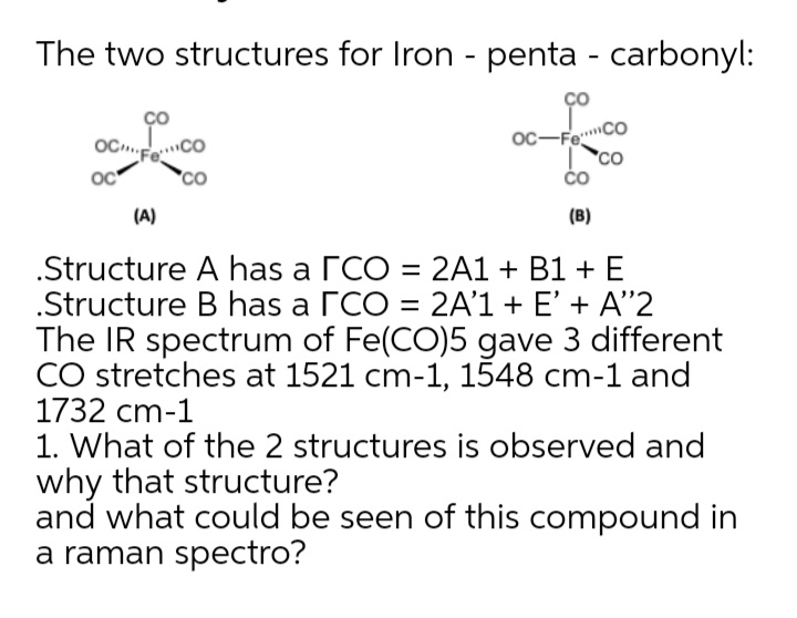 The two structures for Iron - penta - carbonyl:
Ço
OC.
oc-Fe"
oc
co
(A)
(B)
.Structure A has a rCO = 2A1 + B1 + E
.Structure B has a rCO = 2A'1+ E' + A"2
The IR spectrum of Fe(CO)5 gave 3 different
CO stretches at 1521 cm-1, 1548 cm-1 and
1732 cm-1
1. What of the 2 structures is observed and
why that structure?
and what could be seen of this compound in
a raman spectro?
