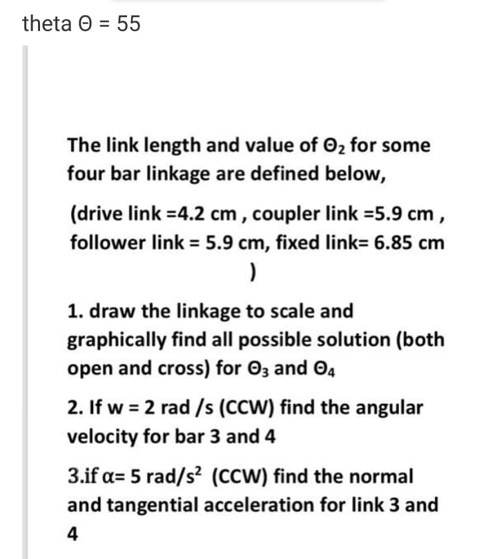 theta O = 55
The link length and value of O2 for some
four bar linkage are defined below,
(drive link =4.2 cm , coupler link =5.9 cm ,
follower link = 5.9 cm, fixed link= 6.85 cm
1. draw the linkage to scale and
graphically find all possible solution (both
open and cross) for 03 and O4
2. If w = 2 rad /s (CCW) find the angular
velocity for bar 3 and 4
3.if a= 5 rad/s? (Ccw) find the normal
and tangential acceleration for link 3 and
4
