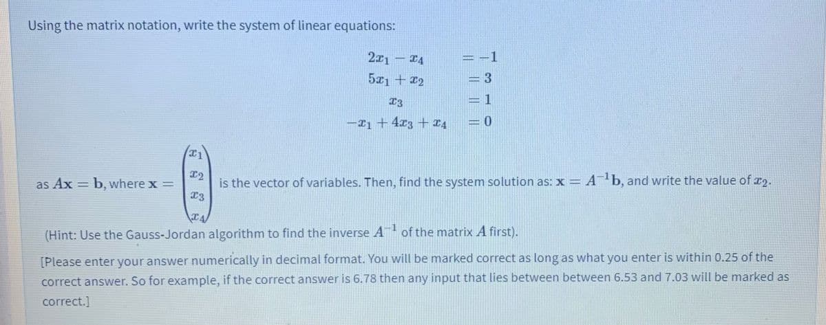 Using the matrix notation, write the system of linear equations:
2x1 – 14
1
5x1 + 22
T3
1
-I1 + 4x3 + ¤4
x2
as Ax = b, where x =
is the vector of variables. Then, find the system solution as: x = A b, and write the value of x2.
%3D
(Hint: Use the Gauss-Jordan algorithm to find the inverse A of the matrix A first).
[Please enter your answer numerically in decimal format. You will be marked correct as long as what you enter is within 0.25 of the
correct answer. So for example, if the correct answer is 6.78 then any input that lies between between 6.53 and 7.03 will be marked as
correct.]
