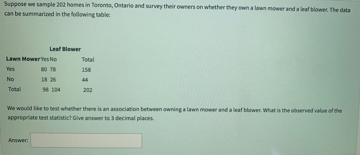 Suppose we sample 202 homes in Toronto, Ontario and survey their owners on whether they own a lawn mower and a leaf blower. The data
can be summarized in the following table:
Leaf Blower
Lawn Mower Yes No
Yes
80 78
No
18 26
Total
98 104
Answer:
Total
158
44
202
We would like to test whether there is an association between owning a lawn mower and a leaf blower. What is the observed value of the
appropriate test statistic? Give answer to 3 decimal places.