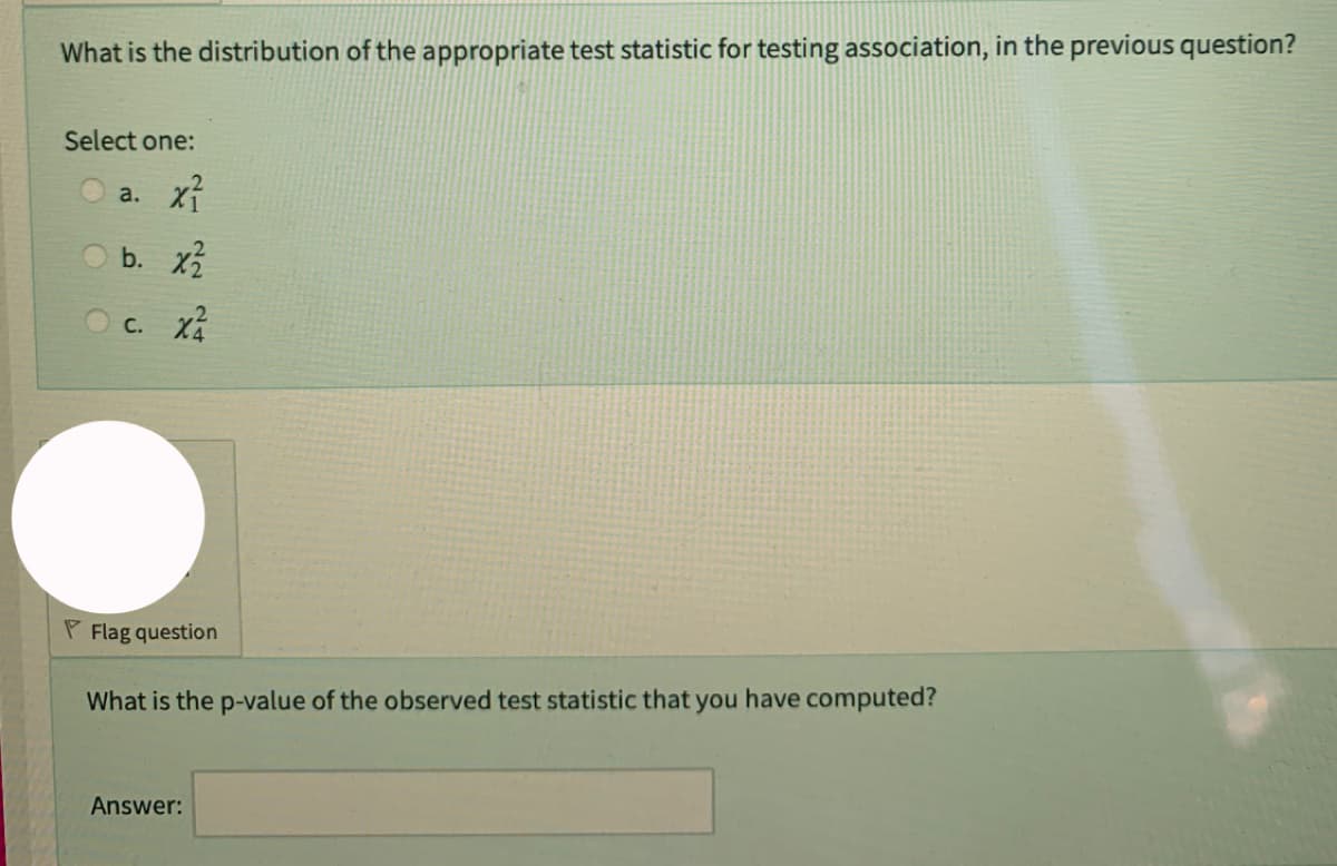 What is the distribution of the appropriate test statistic for testing association, in the previous question?
Select one:
x²
b. x2/
C. X²
a.
P Flag question
What is the p-value of the observed test statistic that you have computed?
Answer: