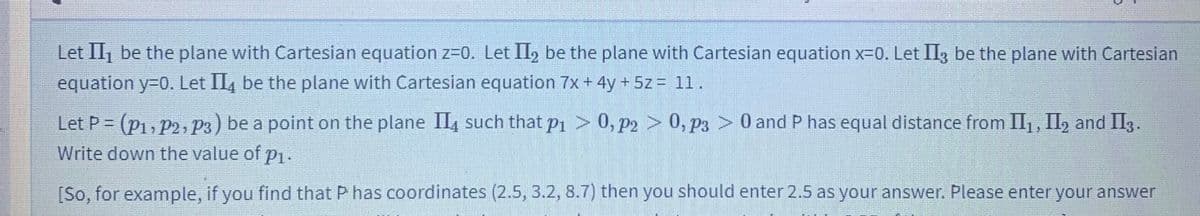 Let II, be the plane with Cartesian equation z=0. Let II, be the plane with Cartesian equation x-0. Let II3 be the plane with Cartesian
equation y=0. Let II, be the plane with Cartesian equation 7x+ 4y + 5z = 11.
> 0, p3 > 0
0 and P has equal distance from II1, II, and II3.
Let P = (p1, P2, P3) be a point on the plane II, such that p1 > 0, P2
Write down the value of p1.
[So, for example, if you find that P has coordinates (2.5, 3.2, 8.7) then you should enter 2.5 as your answer. Please enter your answer
