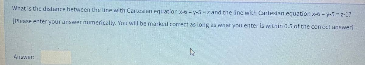 What is the distance between the line with Cartesian equation x-6 = y-5 = z and the line with Cartesian equation x-63 y-5%3Dz-1?
[Please enter your answer numerically. You will be marked correct as long as what you enter is within 0.5 of the correct answer]
Answer:
