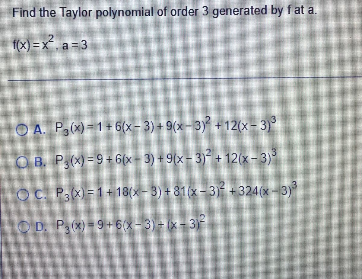 Find the Taylor polynomial of order 3 generated by f at a.
f(x) =x², a = 3
O A. P3(x)= 1 + 6(x- 3) + 9(x- 3) + 12(x- 3)
O B. P,(x) = 9+ 6(x- 3) + 9(x – 3)° + 12(x- 3)
O C. P,(x)= 1 + 18(x- 3) +81(x- 3) +324(x - 3)
O D. P,(x) = 9 +6(x- 3) + (x- 3)²
