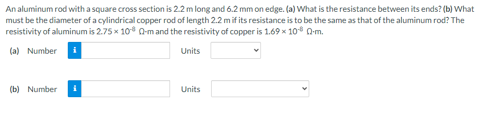 An aluminum rod with a square cross section is 2.2 m long and 6.2 mm on edge. (a) What is the resistance between its ends? (b) What
must be the diameter of a cylindrical copper rod of length 2.2 m if its resistance is to be the same as that of the aluminum rod? The
resistivity of aluminum is 2.75 x 108 Q-m and the resistivity of copper is 1.69 × 10-8 Q-m.
(a) Number
Units
(b) Number
i
Units
