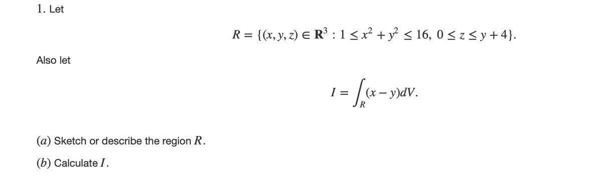 1. Let
Also let
(a) Sketch or describe the region R.
(b) Calculate I.
R = {(x, y, z) = R³ : 1 ≤ x² + y² ≤ 16,0 ≤ z ≤ y +4}.
= [(x - y)dv.
R
I=