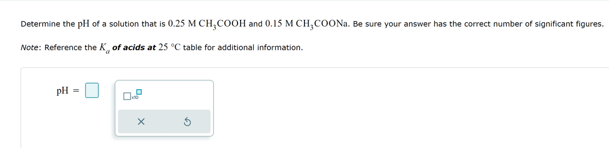 Determine the pH of a solution that is 0.25 M CH3COOH and 0.15 M CH3COONa. Be sure your answer has the correct number of significant figures.
Note: Reference the K of acids at 25 °C table for additional information.
a
pH
=
x10
X
Ś
