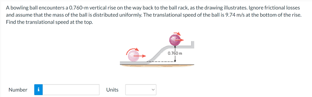 A bowling ball encounters a 0.760-m vertical rise on the way back to the ball rack, as the drawing illustrates. Ignore frictional losses
and assume that the mass of the ball is distributed uniformly. The translational speed of the ball is 9.74 m/s at the bottom of the rise.
Find the translational speed at the top.
Number i
Units
0.760 m