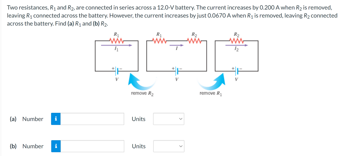 Two resistances, R₁ and R2, are connected in series across a 12.0-V battery. The current increases by 0.200 A when R2 is removed,
leaving R₁ connected across the battery. However, the current increases by just 0.0670 A when R1 is removed, leaving R2 connected
across the battery. Find (a) R₁ and (b) R2.
(a) Number i
R₁
ww
/1
+
#F
R2
R₁
R2
12
remove R₂
Units
(b) Number i
Units
+
>
remove R₁
#F