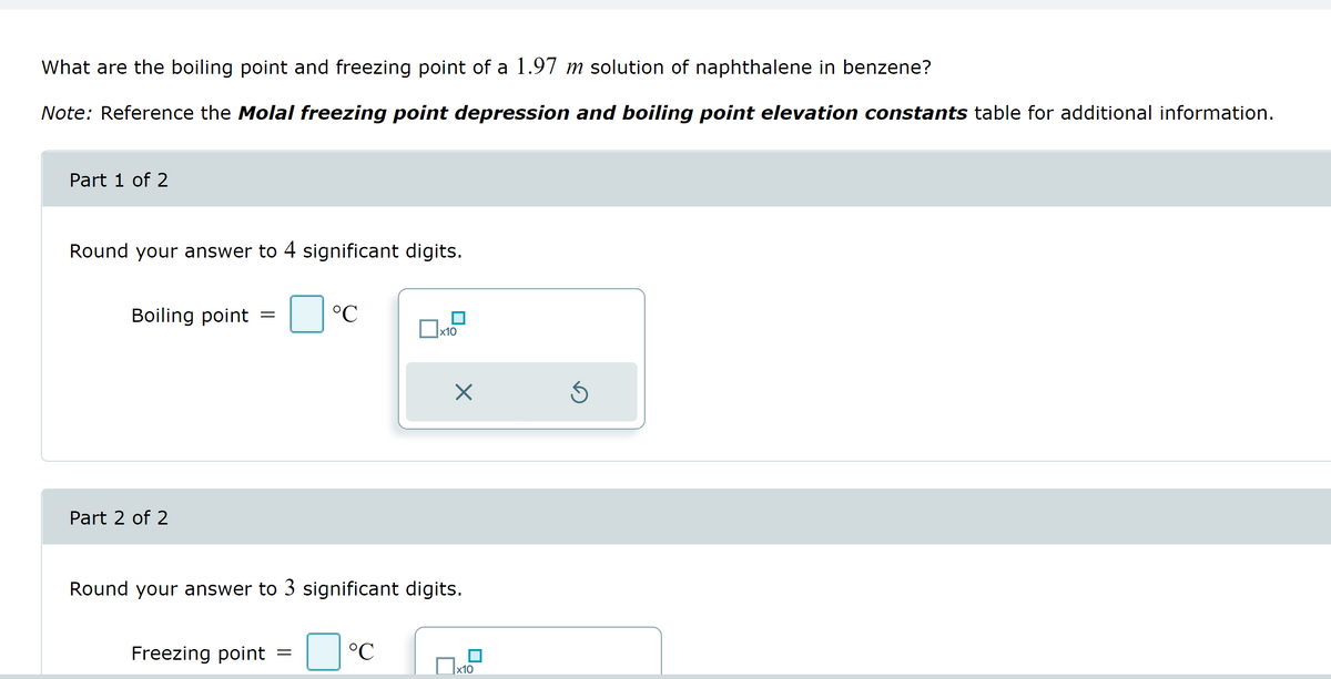 What are the boiling point and freezing point of a 1.97 m solution of naphthalene in benzene?
Note: Reference the Molal freezing point depression and boiling point elevation constants table for additional information.
Part 1 of 2
Round your answer to 4 significant digits.
Boiling point =
Part 2 of 2
Freezing point
°C
=
Round your answer to 3 significant digits.
x10
°C
X
x10
Ś