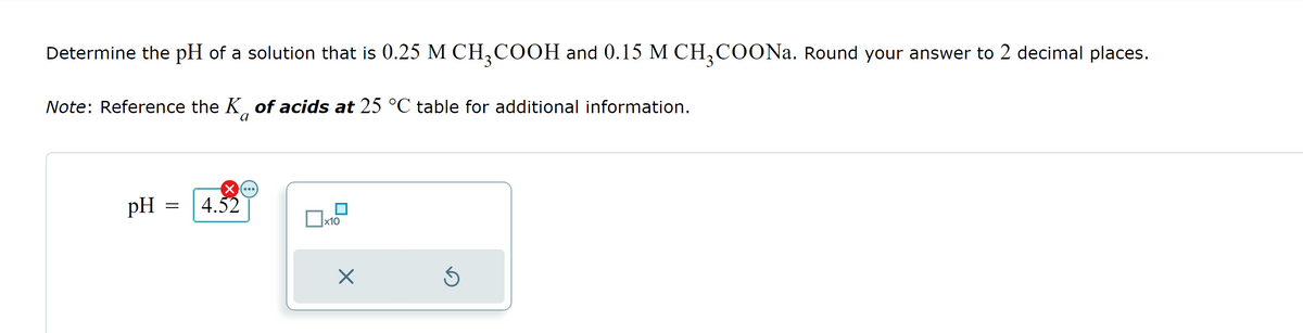 Determine the pH of a solution that is 0.25 M CH3COOH and 0.15 M CH3COONa. Round your answer to 2 decimal places.
Note: Reference the K of acids at 25 °C table for additional information.
pH 4.52
=
x10
X
Ś