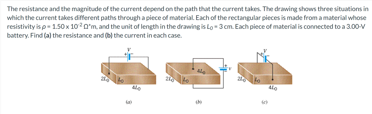 The resistance and the magnitude of the current depend on the path that the current takes. The drawing shows three situations in
which the current takes different paths through a piece of material. Each of the rectangular pieces is made from a material whose
resistivity is p = 1.50 x 102 Q*m, and the unit of length in the drawing is Lo = 3 cm. Each piece of material is connected to a 3.00-V
battery. Find (a) the resistance and (b) the current in each case.
ALO
200
Lo
240
Lo
240
Lo
ALO
ALO
(c)
(b)
(a)