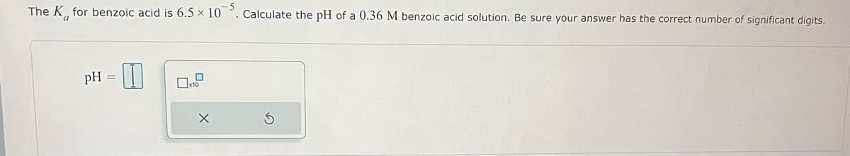 The K for benzoic acid is 6.5 × 10. Calculate the pH of a 0.36 M benzoic acid solution. Be sure your answer has the correct number of significant digits.
pH =
x10
X