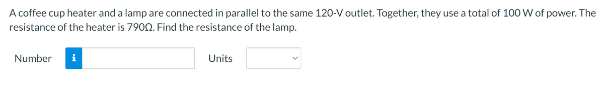 A coffee cup heater and a lamp are connected in parallel to the same 120-V outlet. Together, they use a total of 100 W of power. The
resistance of the heater is 7900. Find the resistance of the lamp.
Number i
Units