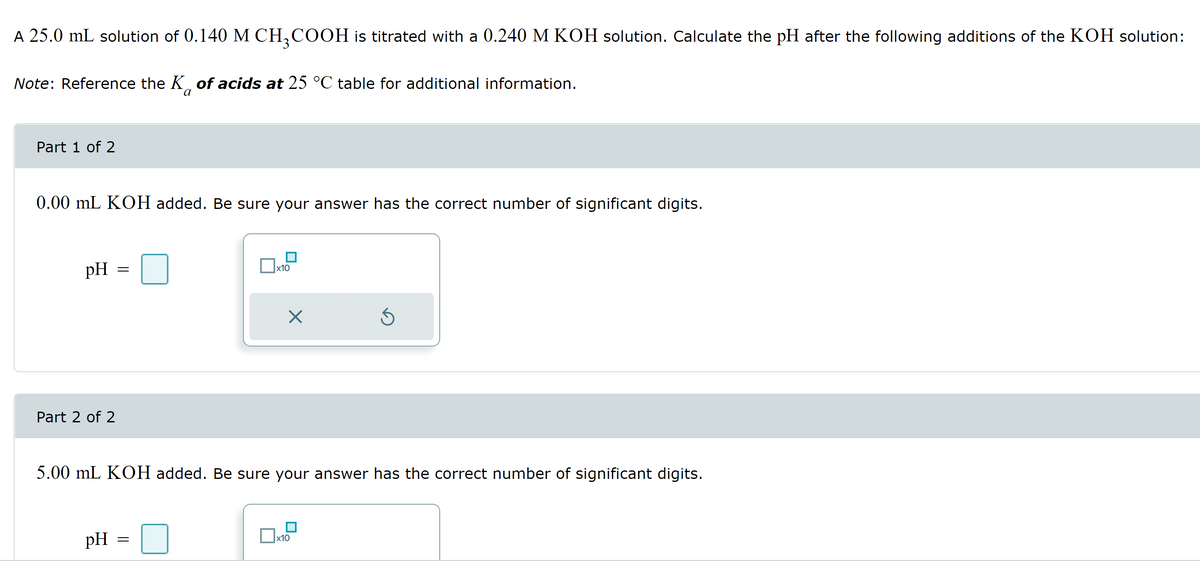 A 25.0 mL solution of 0.140 M CH₂COOH is titrated with a 0.240 M KOH solution. Calculate the pH after the following additions of the KOH solution:
Note: Reference the K of acids at 25 °C table for additional information.
Part 1 of 2
0.00 mL KOH added. Be sure your answer has the correct number of significant digits.
pH
Part 2 of 2
=
pH
x10
=
X
5.00 mL KOH added. Be sure your answer has the correct number of significant digits.
Ś
x10