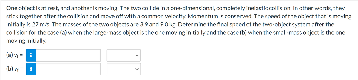 One object is at rest, and another is moving. The two collide in a one-dimensional, completely inelastic collision. In other words, they
stick together after the collision and move off with a common velocity. Momentum is conserved. The speed of the object that is moving
initially is 27 m/s. The masses of the two objects are 3.9 and 9.0 kg. Determine the final speed of the two-object system after the
collision for the case (a) when the large-mass object is the one moving initially and the case (b) when the small-mass object is the one
moving initially.
(a) Vf=
(b) vf = i
Vf=
M.