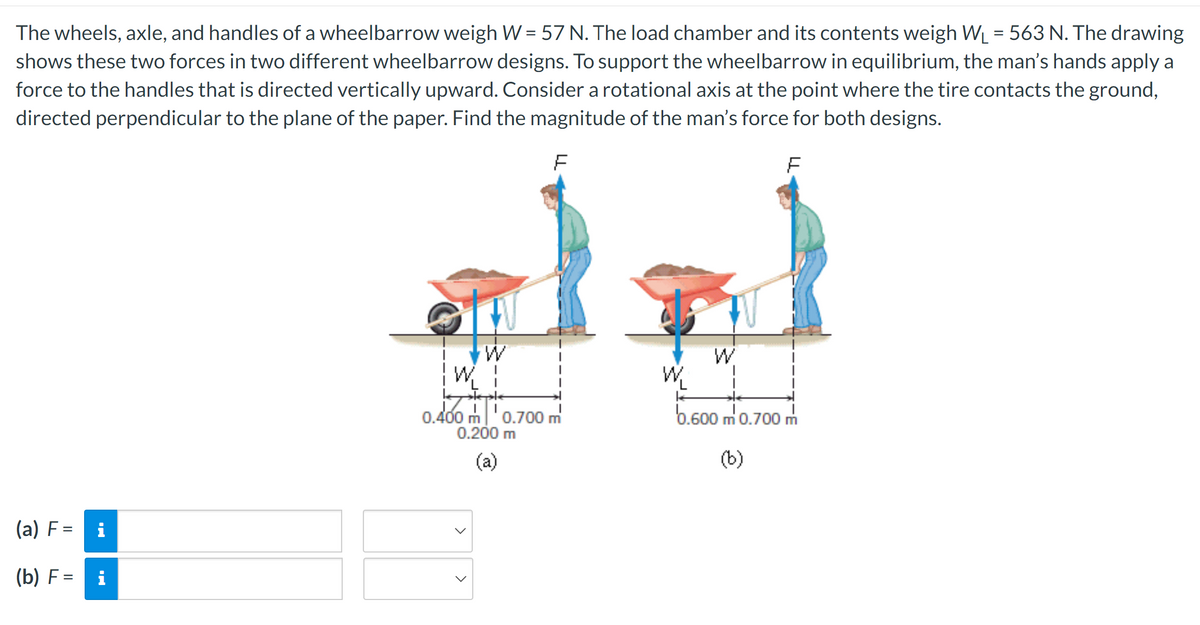 The wheels, axle, and handles of a wheelbarrow weigh W = 57 N. The load chamber and its contents weigh W₁ = 563 N. The drawing
shows these two forces in two different wheelbarrow designs. To support the wheelbarrow in equilibrium, the man's hands apply a
force to the handles that is directed vertically upward. Consider a rotational axis at the point where the tire contacts the ground,
directed perpendicular to the plane of the paper. Find the magnitude of the man's force for both designs.
F
F
(a) F =
(b) F =
i
i
W
0.400 m ¹0.700 m
0.200 m
(a)
>
>
0.600 m' 0.700
(b)