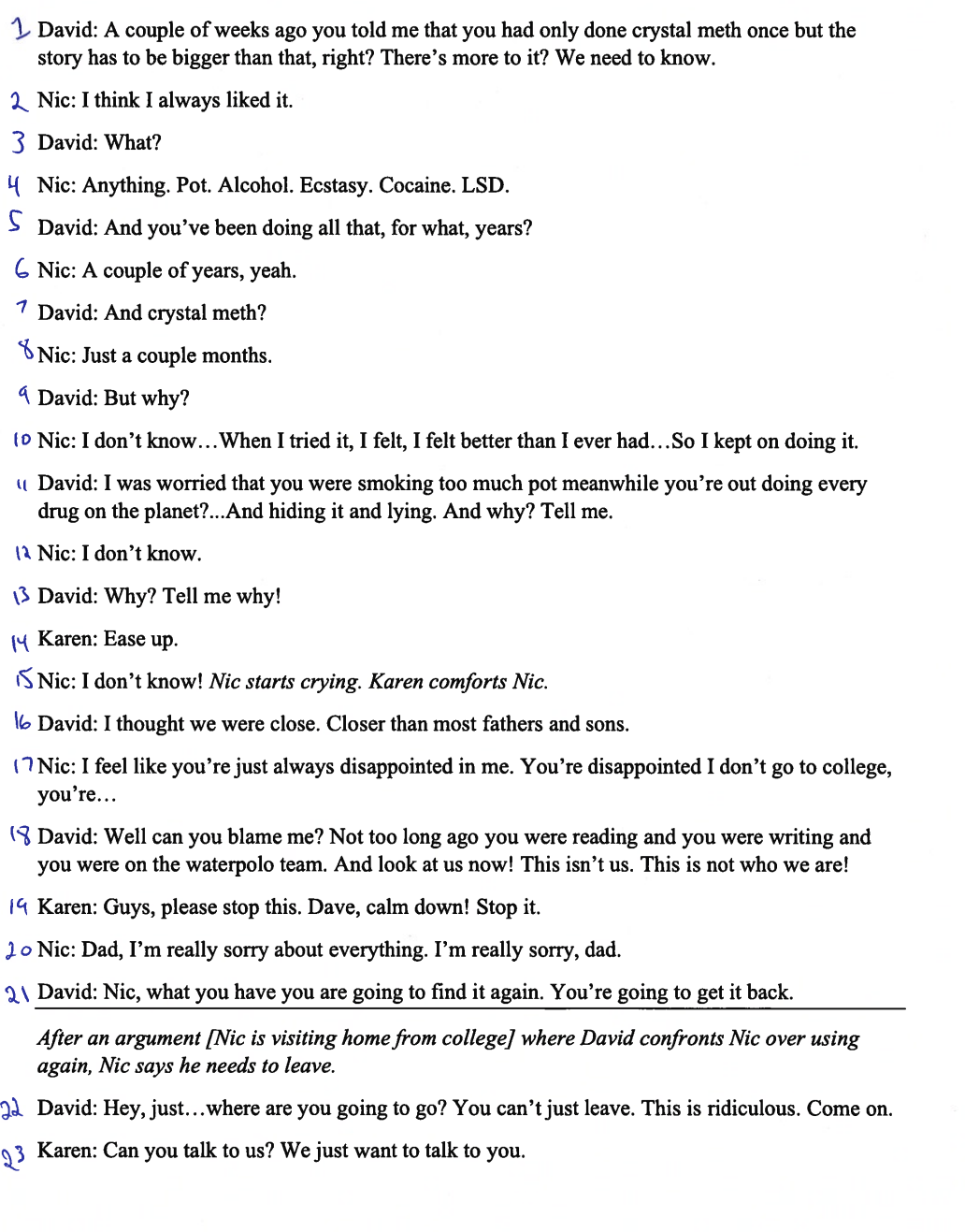 1 David: A couple of weeks ago you told me that you had only done crystal meth once but the
story has to be bigger than that, right? There's more to it? We need to know.
2 Nic: I think I always liked it.
3 David: What?
Nic: Anything. Pot. Alcohol. Ecstasy. Cocaine. LSD.
S David: And you've been doing all that, for what, years?
6 Nic: A couple of years, yeah.
7 David: And crystal meth?
8 Nic: Just a couple months.
David: But why?
(0 Nic: I don't know... When I tried it, I felt, I felt better than I ever had...So I kept on doing it.
"David: I was worried that you were smoking too much pot meanwhile you're out doing every
drug on the planet?...And hiding it and lying. And why? Tell me.
12 Nic: I don't know.
13 David: Why? Tell me why!
Karen: Ease up.
Nic: I don't know! Nic starts crying. Karen comforts Nic.
16 David: I thought we were close. Closer than most fathers and sons.
(Nic: I feel like you're just always disappointed in me. You're disappointed I don't go to college,
you're...
(David: Well can you blame me? Not too long ago you were reading and you were writing and
you were on the waterpolo team. And look at us now! This isn't us. This is not who we are!
19 Karen: Guys, please stop this. Dave, calm down! Stop it.
20 Nic: Dad, I'm really sorry about everything. I'm really sorry, dad.
21 David: Nic, what you have you are going to find it again. You're going to get it back.
After an argument [Nic is visiting home from college] where David confronts Nic over using
again, Nic says he needs to leave.
22 David: Hey, just...where are you going to go? You can't just leave. This is ridiculous. Come on.
23 Karen: Can you talk to us? We just want to talk to you.