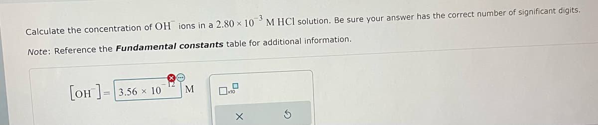 -3
Calculate the concentration of OH ions in a 2.80 x 10 M HCl solution. Be sure your answer has the correct number of significant digits.
Note: Reference the Fundamental constants table for additional information.
[OH]= 3.56 10
M
0
x10
X