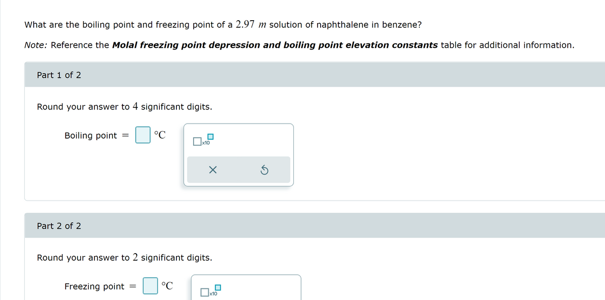 What are the boiling point and freezing point of a 2.97 m solution of naphthalene in benzene?
Note: Reference the Molal freezing point depression and boiling point elevation constants table for additional information.
Part 1 of 2
Round your answer to 4 significant digits.
Boiling point =
Part 2 of 2
°C
Freezing point =
x10
Round your answer to 2 significant digits.
°C
X
x10
Ś